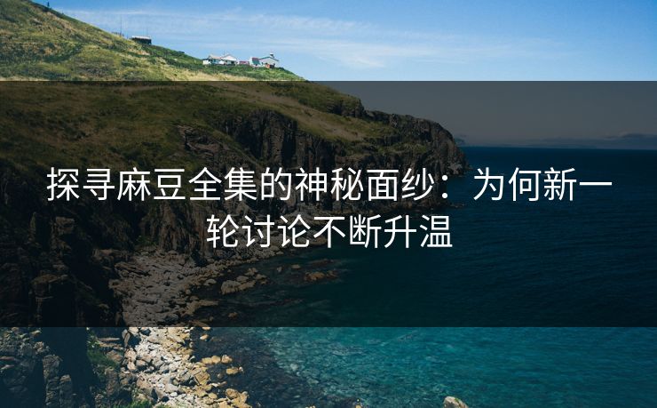 探寻麻豆全集的神秘面纱：为何新一轮讨论不断升温