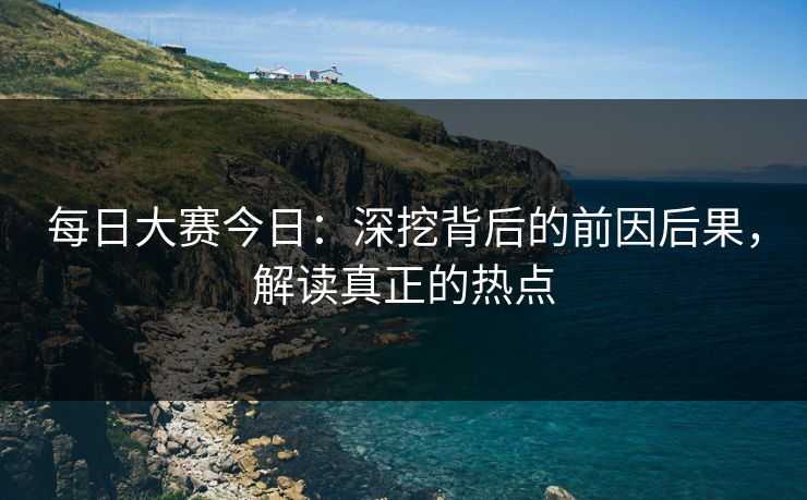 每日大赛今日：深挖背后的前因后果，解读真正的热点
