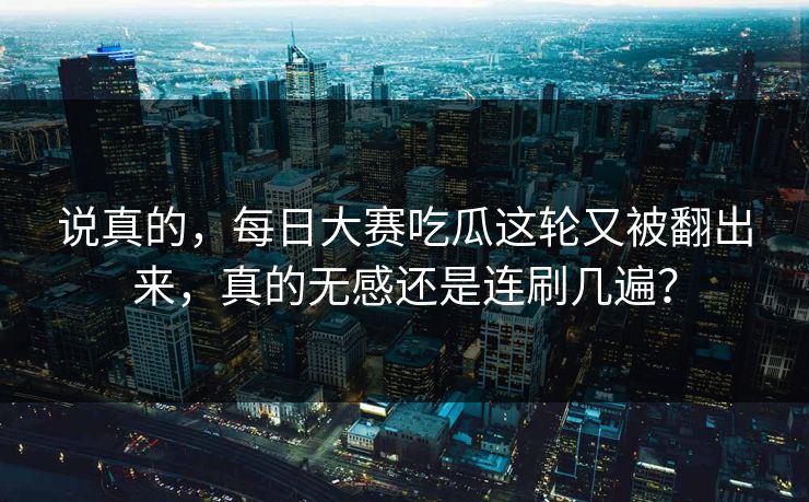 说真的，每日大赛吃瓜这轮又被翻出来，真的无感还是连刷几遍？