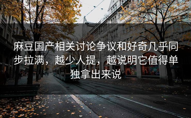 麻豆国产相关讨论争议和好奇几乎同步拉满,越少人提,越说明它值得单独拿出来说 麻豆国产相关讨论争议和好奇几乎同步拉满,越少人提,越说明它值得单独拿出来说