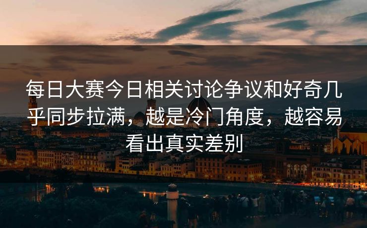 每日大赛今日相关讨论争议和好奇几乎同步拉满，越是冷门角度，越容易看出真实差别