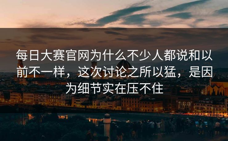 每日大赛官网为什么不少人都说和以前不一样，这次讨论之所以猛，是因为细节实在压不住