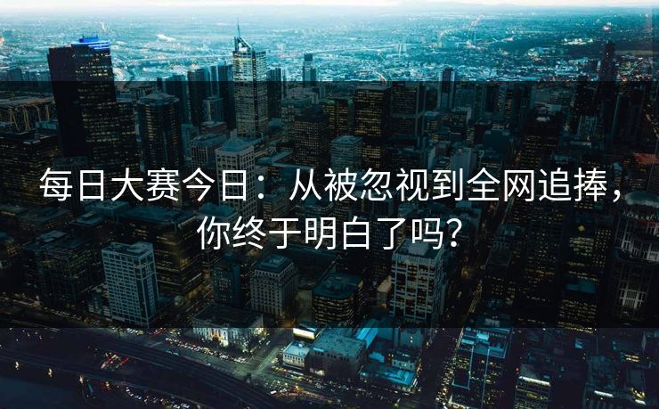 每日大赛今日：从被忽视到全网追捧，你终于明白了吗？