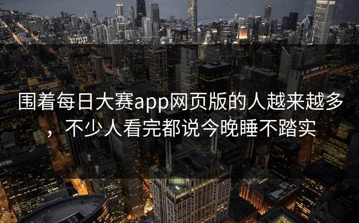 围着每日大赛app网页版的人越来越多,不少人看完都说今晚睡不踏实 围着每日大赛app网页版的人越来越多,不少人看完都说今晚睡不踏实